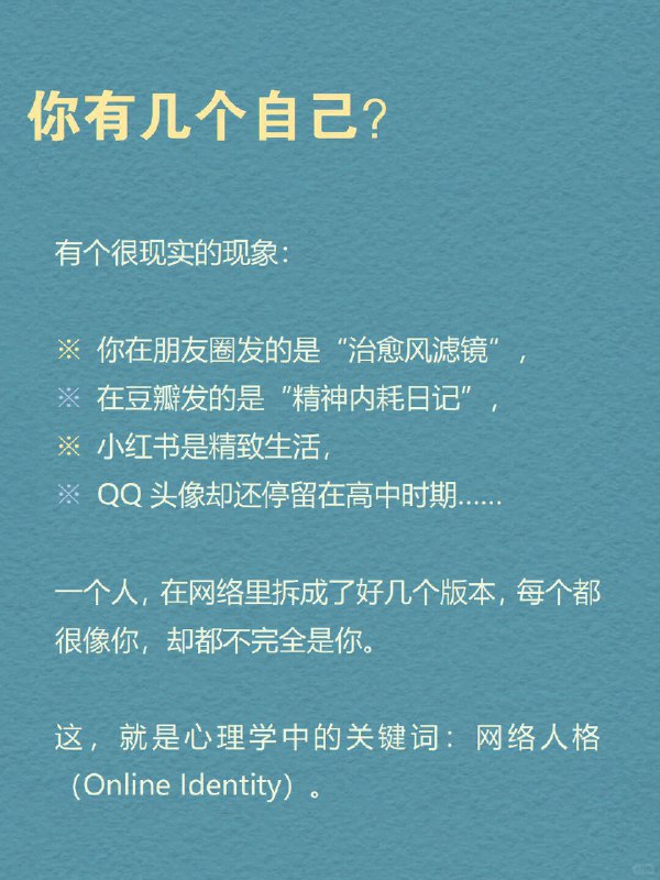 每天分享一个心理学知识｜网络人格➡️ 你有几个自己？ 有个很现实的现象： 🌈 你在朋友圈发的是“治愈风滤镜”，💬 在豆瓣发的是“精神内耗日记”，📸 小红书是精致生活，🐧 QQ头像却还停留在高中时期…… 一个人，在网络里拆成了好几个版本，每个都很像你，却都不完全是你