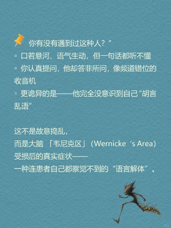 每天分享一个心理学知识|韦尼克区你有没有遇到过这种人：口若悬河、语气生动，但一句话都听不懂你认真提问，他却答非所问，像频道错位的收音机更诡异的是—他完全没意识到自己“胡言乱语”这不是故意捣乱，而是大脑「韦尼克区」（Wernicke's Area）受损后的真实症状—一种连患者自己都察觉不到的“语言解体”