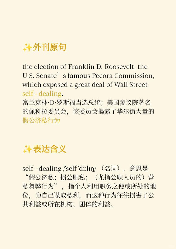 积累一个外刊地道表达—假公济私The New Yorker 外刊原句：the election of Franklin D. Roosevelt; the U.S. Senate's famous Pecora Commission, which exposed a great deal of Wall Street self - dealing富兰克林•D•罗斯福当选总统；美国参议院著名的佩科拉委员会，该委员会揭露了华尔街大量的假公济私行为表达含义：self- dealing /self dilzn/（名词），意思是“假公济私；损公肥私；（尤指公职人员的）营私舞弊行为”，指个人利用职务之便或所处的地位，为自己谋取私利，而这种行为往往损害了公共利益或所在机构、团体的利益