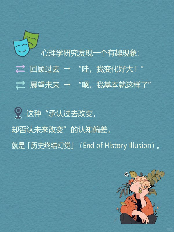 每天一个心理学知识｜历史终结幻觉✍️ 心理学研究发现一个有趣现象：🔙 回顾过去 → “哇，我变化好大！”🔜 展望未来 → “嗯，我基本就这样了” 这种“承认过去改变，却否认未来改变”的认知偏差，就是 「历史终结幻觉」