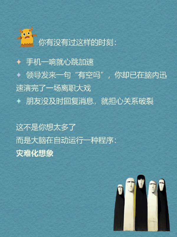 每天分享一个心理学知识|灾难化想象你有没有过这样的时刻：手机一响就心跳加速领导发来一句“有空吗”，你却已在脑内迅速演完了一场离职大戏朋友没及时回复消息，就担心关系破裂这不是想太多而是大脑在自动运行一种程序：灾难化想象它像黑夜里的手电筒总是优先照亮最坏的结局每天分享一个心理学知识|灾难化想象你有没有过这样的时刻：手机一响就心跳加速领导发来一句“有空吗”，你却已在脑内迅速演完了一场离职大戏朋友没及时回复消息，就担心关系破裂这不是想太多而是大脑在自动运行一种程序：灾难化想象它像黑夜里的手电筒总是优先照亮最坏的结局