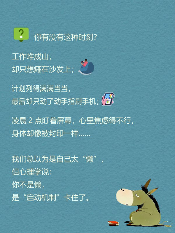 每天一个心理学知识｜慢驴效应 你有没有这种时刻？ 工作堆成山 📂，却只想瘫在沙发上；计划列得满满当当 📝，最后却只动了动手指刷手机；凌晨2点盯着屏幕 🌙，心里焦虑得不行，身体却像被封印一样…… 我们总以为是自己太“懒” ，但心理学说：你不是懒，是“启动机制”卡住了 