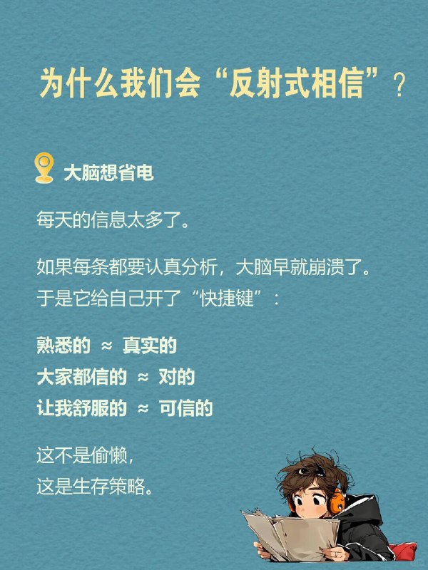 每天一个心理学知识｜反射式相信 🧠有没有过这样的瞬间？ 朋友随便一说“这个好用”，你立马就信了；刷到一个热门帖子，不加思索就转发给了好几个人； 很多时候，我们并不是经过深思熟虑才做出决定，而是因为某些信息或情绪的引导，我们迅速做出了判断——这就是所谓的 反射式相信